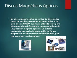 Discos Magnéticos ópticos
 Un disco magneto-óptico es un tipo de disco óptico
capaz de escribir y reescribir los datos sobre sí. Al
igual que un CD-RW, puede ser utilizado tanto para
almacenar datos informáticos como pistas de audio.
La grabación magneto-óptica es un sistema
combinado que graba la información de forma
magnética bajo la incidencia de un rayo láser, y la
reproduce por medios ópticos.
 