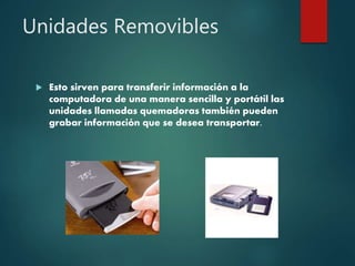 Unidades Removibles
 Esto sirven para transferir información a la
computadora de una manera sencilla y portátil las
unidades llamadas quemadoras también pueden
grabar información que se desea transportar.
 