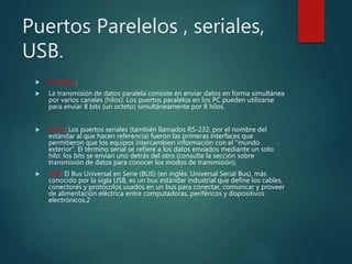 Puertos Parelelos , seriales,
USB.
 Paralelos:
 La transmisión de datos paralela consiste en enviar datos en forma simultánea
por varios canales (hilos). Los puertos paralelos en los PC pueden utilizarse
para enviar 8 bits (un octeto) simultáneamente por 8 hilos.
 Serial: Los puertos seriales (también llamados RS-232, por el nombre del
estándar al que hacen referencia) fueron las primeras interfaces que
permitieron que los equipos intercambien información con el "mundo
exterior". El término serial se refiere a los datos enviados mediante un solo
hilo: los bits se envían uno detrás del otro (consulte la sección sobre
transmisión de datos para conocer los modos de transmisión).
 USB: El Bus Universal en Serie (BUS) (en inglés: Universal Serial Bus), más
conocido por la sigla USB, es un bus estándar industrial que define los cables,
conectores y protocolos usados en un bus para conectar, comunicar y proveer
de alimentación eléctrica entre computadoras, periféricos y dispositivos
electrónicos.2
 