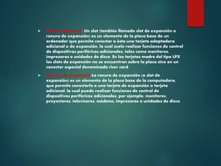  Slots de Memoria: Un slot (también llamado slot de expansión o
ranura de expansión) es un elemento de la placa base de un
ordenador que permite conectar a ésta una tarjeta adaptadora
adicional o de expansión, la cual suele realizar funciones de control
de dispositivos periféricos adicionales, tales como monitores,
impresoras o unidades de disco. En las tarjetas madre del tipo LPX
los slots de expansión no se encuentran sobre la placa sino en un
conector especial denominado riser card.
 Puertos de expansion:La ranura de expansión (o slot de
expansión) es un elemento de la placa base de la computadora,
que permite conectarla a una tarjeta de expansión o tarjeta
adicional, la cual puede realizar funciones de control de
dispositivos periféricos adicionales, por ejemplo: monitores,
proyectores, televisores, módems, impresoras o unidades de disco.
 