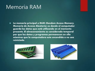 Memoria RAM
 La memoria principal o RAM (Random Access Memory,
Memoria de Acceso Aleatorio) es donde el computador
guarda los datos que está utilizando en el momento
presente. El almacenamiento es considerado temporal
por que los datos y programas permanecen en ella
mientras que la computadora este encendida o no sea
reiniciada.
 