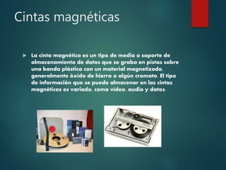 Cintas magnéticas
 La cinta magnética es un tipo de medio o soporte de
almacenamiento de datos que se graba en pistas sobre
una banda plástica con un material magnetizado,
generalmente óxido de hierro o algún cromato. El tipo
de información que se puede almacenar en las cintas
magnéticas es variado, como vídeo, audio y datos.
 