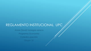 REGLAMENTO INSTITUCIONAL UPC 
Jhoan David Vanegas soraca 
Programa: Economía 
Catedra upecista 
Grupo: 51 
 
