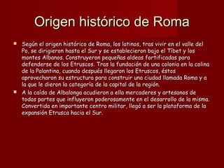 Origen histórico de RomaOrigen histórico de Roma
 Según el origen histórico de Roma, los latinos, tras vivir en el valle delSegún el origen histórico de Roma, los latinos, tras vivir en el valle del
Po, se dirigieron hasta el Sur y se establecieron bajo el Tíbet y losPo, se dirigieron hasta el Sur y se establecieron bajo el Tíbet y los
montes Albanos. Construyeron pequeñas aldeas fortificadas paramontes Albanos. Construyeron pequeñas aldeas fortificadas para
defenderse de los Etruscos. Tras la fundación de una colonia en la colinadefenderse de los Etruscos. Tras la fundación de una colonia en la colina
de la Palantina, cuando después llegaron los Etruscos, éstosde la Palantina, cuando después llegaron los Etruscos, éstos
aprovecharon su estructura para construir una ciudad llamada Roma y aaprovecharon su estructura para construir una ciudad llamada Roma y a
la que le dieron la categoría de la capital de la región.la que le dieron la categoría de la capital de la región.
 A la caída de Albalonga acudieron a ella mercaderes y artesanos deA la caída de Albalonga acudieron a ella mercaderes y artesanos de
todas partes que influyeron poderosamente en el desarrollo de la misma.todas partes que influyeron poderosamente en el desarrollo de la misma.
Convertida en importante centro militar, llegó a ser la plataforma de laConvertida en importante centro militar, llegó a ser la plataforma de la
expansión Etrusca hacia el Sur.expansión Etrusca hacia el Sur.
 