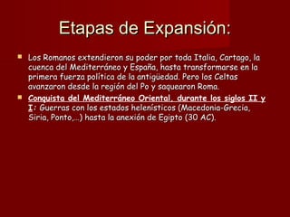 Etapas de Expansión:Etapas de Expansión:
 Los Romanos extendieron su poder por toda Italia, Cartago, laLos Romanos extendieron su poder por toda Italia, Cartago, la
cuenca del Mediterráneo y España, hasta transformarse en lacuenca del Mediterráneo y España, hasta transformarse en la
primera fuerza política de la antigüedad. Pero los Celtasprimera fuerza política de la antigüedad. Pero los Celtas
avanzaron desde la región del Po y saquearon Roma.avanzaron desde la región del Po y saquearon Roma.
 Conquista del Mediterráneo Oriental, durante los siglos II y
I:: Guerras con los estados helenísticos (Macedonia-Grecia,Guerras con los estados helenísticos (Macedonia-Grecia,
Siria, Ponto,…) hasta la anexión de Egipto (30 AC).Siria, Ponto,…) hasta la anexión de Egipto (30 AC).
 