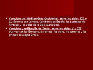  Conquista del Mediterráneo Occidental, entre los siglos III y
II: Guerras con Cartago, Celtíberos de España, los Lusitanos de: Guerras con Cartago, Celtíberos de España, los Lusitanos de
Portugal y los Galos de la Galia Meridional.Portugal y los Galos de la Galia Meridional.
 Conquista y unificación de Italia, entre los siglos V y III::
Guerras con los Etruscos, los latinos, los galos, los samnitas y losGuerras con los Etruscos, los latinos, los galos, los samnitas y los
griegos de Magna Grecia.griegos de Magna Grecia.
 