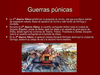 Guerras púnicasGuerras púnicas
 LaLa 1ª Guerra Púnica1ª Guerra Púnica estalló por la posesión de Sicilia, isla que era lógico caminoestalló por la posesión de Sicilia, isla que era lógico camino
de expansión romana. Roma se apoderó de Sicilia y más tarde de Córcega yde expansión romana. Roma se apoderó de Sicilia y más tarde de Córcega y
Cerdeña.Cerdeña.
 Durante laDurante la 2ª Guerra Púnica2ª Guerra Púnica,, el caudillo cartaginés Aníbal tomo la ciudad deel caudillo cartaginés Aníbal tomo la ciudad de
Sajunto (España), aliada de Roma, pasó los Alpes y se adueñó de gran parte deSajunto (España), aliada de Roma, pasó los Alpes y se adueñó de gran parte de
Italia, donde logró las victorias de Tesino, Trebia, Trasimeno y Cannas. EscipiónItalia, donde logró las victorias de Tesino, Trebia, Trasimeno y Cannas. Escipión
venció al caudillo cartaginés en la batalla de Zama.venció al caudillo cartaginés en la batalla de Zama.
 En laEn la 3ª3ª Guerra PúnicaGuerra Púnica,, el general romano Escipión Emiliano destruyó la ciudad deel general romano Escipión Emiliano destruyó la ciudad de
Cartago, sembró su campo de sal y la declaró tierra maldita.Cartago, sembró su campo de sal y la declaró tierra maldita.
 