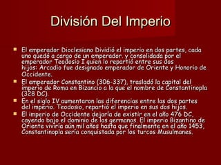 División Del ImperioDivisión Del Imperio
 El emperador Dioclesiano Dividió el imperio en dos partes, cadaEl emperador Dioclesiano Dividió el imperio en dos partes, cada
uno quedó a cargo de un emperador. y consolidada por eluno quedó a cargo de un emperador. y consolidada por el
emperador Teodosio I quien lo repartió entre sus dosemperador Teodosio I quien lo repartió entre sus dos
hijos: Arcadio fue designado emperador de Oriente y Honorio dehijos: Arcadio fue designado emperador de Oriente y Honorio de
Occidente.Occidente.
 El emperador Constantino (306-337), trasladó la capital delEl emperador Constantino (306-337), trasladó la capital del
imperio de Roma en Bizancio a la que el nombre de Constantinoplaimperio de Roma en Bizancio a la que el nombre de Constantinopla
(328 DC).(328 DC).
 En el siglo IV aumentaron las diferencias entre las dos partesEn el siglo IV aumentaron las diferencias entre las dos partes
del imperio. Teodosio, repartió el imperio en sus dos hijos.del imperio. Teodosio, repartió el imperio en sus dos hijos.
 El imperio de Occidente dejaría de existir en el año 476 DC,El imperio de Occidente dejaría de existir en el año 476 DC,
cayendo bajo el dominio de los germanos. El imperio Bizantino decayendo bajo el dominio de los germanos. El imperio Bizantino de
Oriente viviría aún mil años hasta que finalmente en el año 1453,Oriente viviría aún mil años hasta que finalmente en el año 1453,
Constantinopla sería conquistada por los turcos Musulmanes.Constantinopla sería conquistada por los turcos Musulmanes.
 