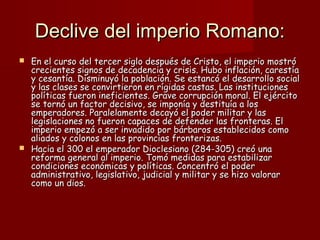 Declive del imperio Romano:Declive del imperio Romano:
 En el curso del tercer siglo después de Cristo, el imperio mostróEn el curso del tercer siglo después de Cristo, el imperio mostró
crecientes signos de decadencia y crisis. Hubo inflación, carestíacrecientes signos de decadencia y crisis. Hubo inflación, carestía
y cesantía. Disminuyó la población. Se estancó el desarrollo socialy cesantía. Disminuyó la población. Se estancó el desarrollo social
y las clases se convirtieron en rígidas castas. Las institucionesy las clases se convirtieron en rígidas castas. Las instituciones
políticas fueron ineficientes. Grave corrupción moral. El ejércitopolíticas fueron ineficientes. Grave corrupción moral. El ejército
se tornó un factor decisivo, se imponía y destituía a losse tornó un factor decisivo, se imponía y destituía a los
emperadores. Paralelamente decayó el poder militar y lasemperadores. Paralelamente decayó el poder militar y las
legislaciones no fueron capaces de defender las fronteras. Ellegislaciones no fueron capaces de defender las fronteras. El
imperio empezó a ser invadido por bárbaros establecidos comoimperio empezó a ser invadido por bárbaros establecidos como
aliados y colonos en las provincias fronterizas.aliados y colonos en las provincias fronterizas.
 Hacia el 300 el emperador Dioclesiano (284-305) creó unaHacia el 300 el emperador Dioclesiano (284-305) creó una
reforma general al imperio. Tomó medidas para estabilizarreforma general al imperio. Tomó medidas para estabilizar
condiciones económicas y políticas. Concentró el podercondiciones económicas y políticas. Concentró el poder
administrativo, legislativo, judicial y militar y se hizo valoraradministrativo, legislativo, judicial y militar y se hizo valorar
como un dios.como un dios.
 