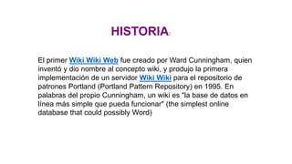 HISTORIA:
El primer Wiki Wiki Web fue creado por Ward Cunningham, quien
inventó y dio nombre al concepto wiki, y produjo la primera
implementación de un servidor Wiki Wiki para el repositorio de
patrones Portland (Portland Pattern Repository) en 1995. En
palabras del propio Cunningham, un wiki es "la base de datos en
línea más simple que pueda funcionar" (the simplest online
database that could possibly Word)
 