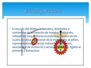  El escudo del SENA y la bandera, diseñados a
comienzos de la creación de nuestra institución,
reflejan los tres sectores económicos dentro de los
cuales se ubica el accionar de la institución: el piñón,
representativo del sector industria; el caduceo,
asociado al de comercio y servicios; y el café, ligado al
primario y extractivo.
 