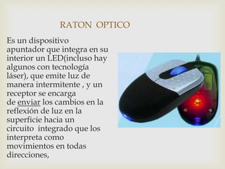 RATON OPTICO
Es un dispositivo
apuntador que integra en su
interior un LED(incluso hay
algunos con tecnología
láser), que emite luz de
manera intermitente , y un
receptor se encarga
de enviar los cambios en la
reflexión de luz en la
superficie hacia un
circuito integrado que los
interpreta como
movimientos en todas
direcciones,
 