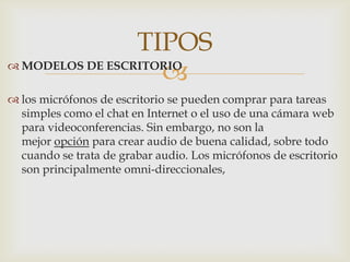  MODELOS DE ESCRITORIO
 los micrófonos de escritorio se pueden comprar para tareas
simples como el chat en Internet o el uso de una cámara web
para videoconferencias. Sin embargo, no son la
mejor opción para crear audio de buena calidad, sobre todo
cuando se trata de grabar audio. Los micrófonos de escritorio
son principalmente omni-direccionales,
TIPOS
 