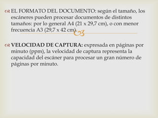 
 EL FORMATO DEL DOCUMENTO: según el tamaño, los
escáneres pueden procesar documentos de distintos
tamaños: por lo general A4 (21 x 29,7 cm), o con menor
frecuencia A3 (29,7 x 42 cm).
 VELOCIDAD DE CAPTURA: expresada en páginas por
minuto (ppm), la velocidad de captura representa la
capacidad del escáner para procesar un gran número de
páginas por minuto.
 