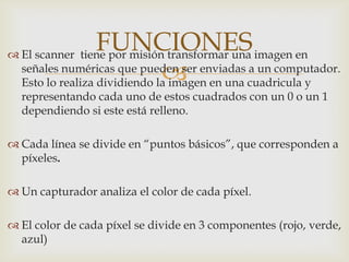 
 El scanner tiene por misión transformar una imagen en
señales numéricas que pueden ser enviadas a un computador.
Esto lo realiza dividiendo la imagen en una cuadricula y
representando cada uno de estos cuadrados con un 0 o un 1
dependiendo si este está relleno.
 Cada línea se divide en “puntos básicos”, que corresponden a
píxeles.
 Un capturador analiza el color de cada píxel.
 El color de cada píxel se divide en 3 componentes (rojo, verde,
azul)
FUNCIONES
 