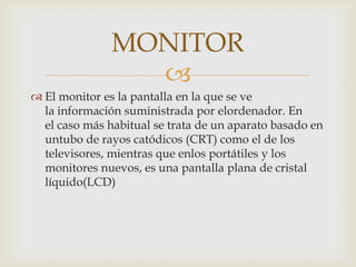 
 El monitor es la pantalla en la que se ve
la información suministrada por elordenador. En
el caso más habitual se trata de un aparato basado en
untubo de rayos catódicos (CRT) como el de los
televisores, mientras que enlos portátiles y los
monitores nuevos, es una pantalla plana de cristal
líquido(LCD)
MONITOR
 