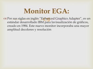  Por sus siglas en inglés “Enhanced Graphics Adapter”, es un
estándar desarrollado IBM para lavisualización de gráficos,
creado en 1984. Este nuevo monitor incorporaba una mayor
amplitud decolores y resolución
Monitor EGA:
 