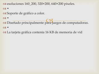 
 esoluciones 160_200, 320×200, 640×200 píxeles.
 •
 Soporte de gráfico a color.
 •
 Diseñado principalmente para juegos de computadoras.
 •
 La tarjeta gráfica contenía 16 KB de memoria de víd
 