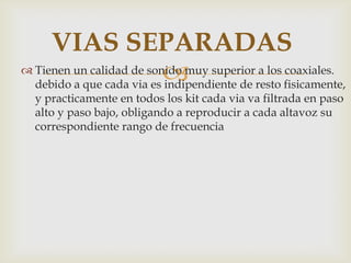  Tienen un calidad de sonido muy superior a los coaxiales.
debido a que cada via es indipendiente de resto fisicamente,
y practicamente en todos los kit cada via va filtrada en paso
alto y paso bajo, obligando a reproducir a cada altavoz su
correspondiente rango de frecuencia
VIAS SEPARADAS
 