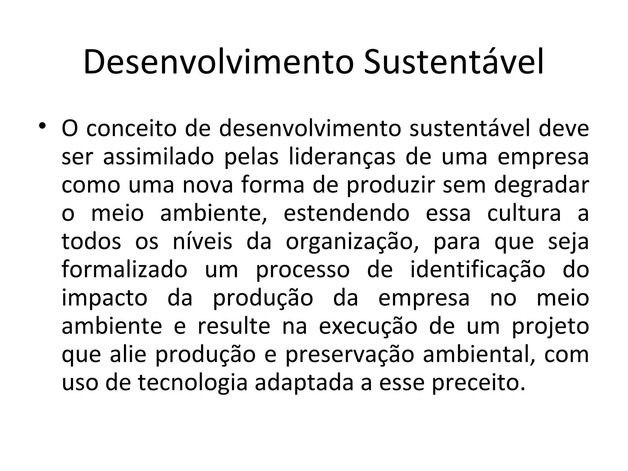 Desenvolvimento Sustentável
• O conceito de desenvolvimento sustentável deve
ser assimilado pelas lideranças de uma empresa
como uma nova forma de produzir sem degradar
o meio ambiente, estendendo essa cultura a
todos os níveis da organização, para que seja
formalizado um processo de identificação do
impacto da produção da empresa no meio
ambiente e resulte na execução de um projeto
que alie produção e preservação ambiental, com
uso de tecnologia adaptada a esse preceito.
 
