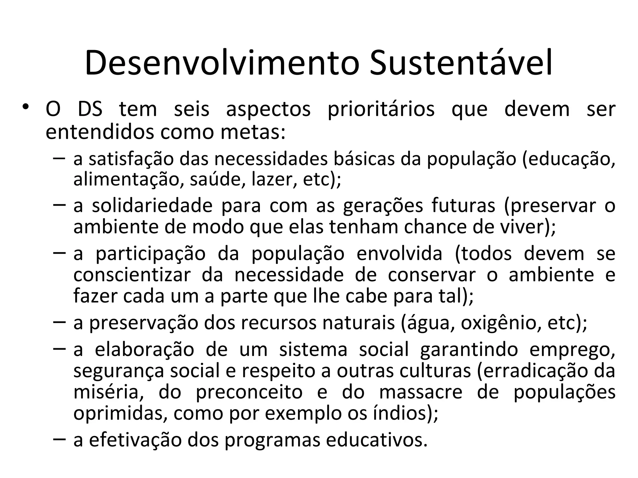 Desenvolvimento Sustentável
• O DS tem seis aspectos prioritários que devem ser
entendidos como metas:
– a satisfação das necessidades básicas da população (educação,
alimentação, saúde, lazer, etc);
– a solidariedade para com as gerações futuras (preservar o
ambiente de modo que elas tenham chance de viver);
– a participação da população envolvida (todos devem se
conscientizar da necessidade de conservar o ambiente e
fazer cada um a parte que lhe cabe para tal);
– a preservação dos recursos naturais (água, oxigênio, etc);
– a elaboração de um sistema social garantindo emprego,
segurança social e respeito a outras culturas (erradicação da
miséria, do preconceito e do massacre de populações
oprimidas, como por exemplo os índios);
– a efetivação dos programas educativos.
 