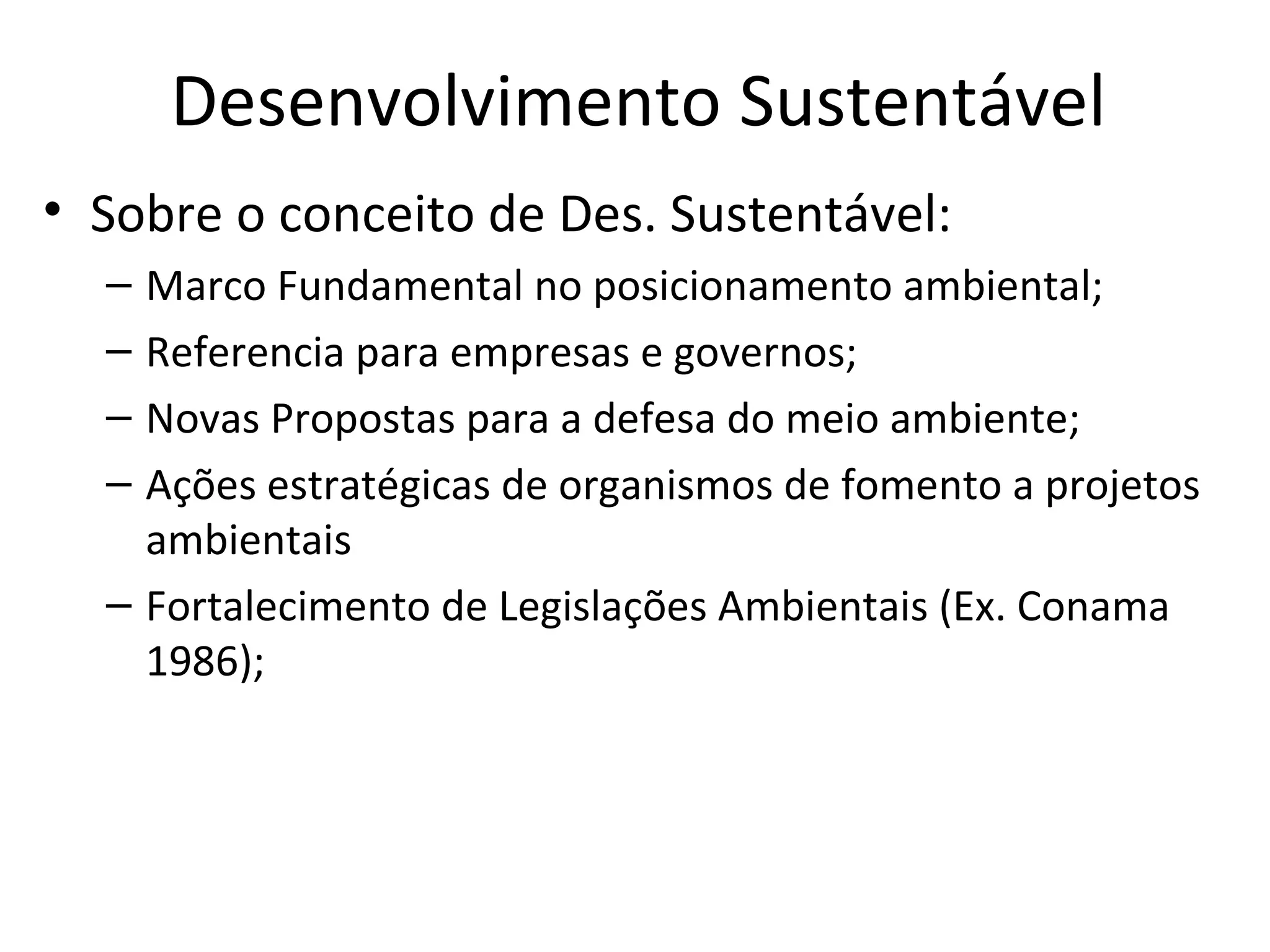Desenvolvimento Sustentável
• Sobre o conceito de Des. Sustentável:
– Marco Fundamental no posicionamento ambiental;
– Referencia para empresas e governos;
– Novas Propostas para a defesa do meio ambiente;
– Ações estratégicas de organismos de fomento a projetos
ambientais
– Fortalecimento de Legislações Ambientais (Ex. Conama
1986);
 