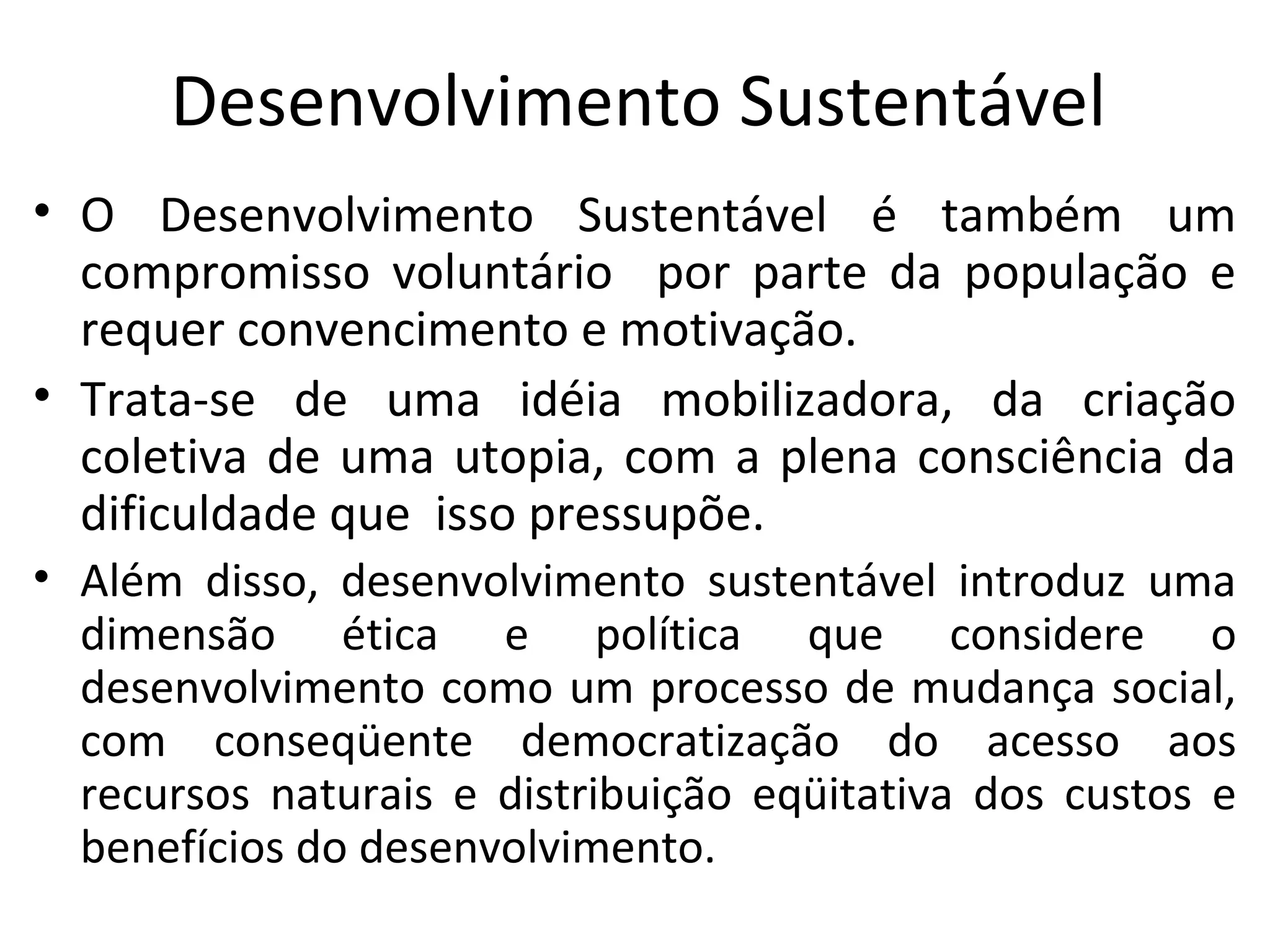 Desenvolvimento Sustentável
• O Desenvolvimento Sustentável é também um
compromisso voluntário por parte da população e
requer convencimento e motivação.
• Trata-se de uma idéia mobilizadora, da criação
coletiva de uma utopia, com a plena consciência da
dificuldade que isso pressupõe.
• Além disso, desenvolvimento sustentável introduz uma
dimensão ética e política que considere o
desenvolvimento como um processo de mudança social,
com conseqüente democratização do acesso aos
recursos naturais e distribuição eqüitativa dos custos e
benefícios do desenvolvimento.
 