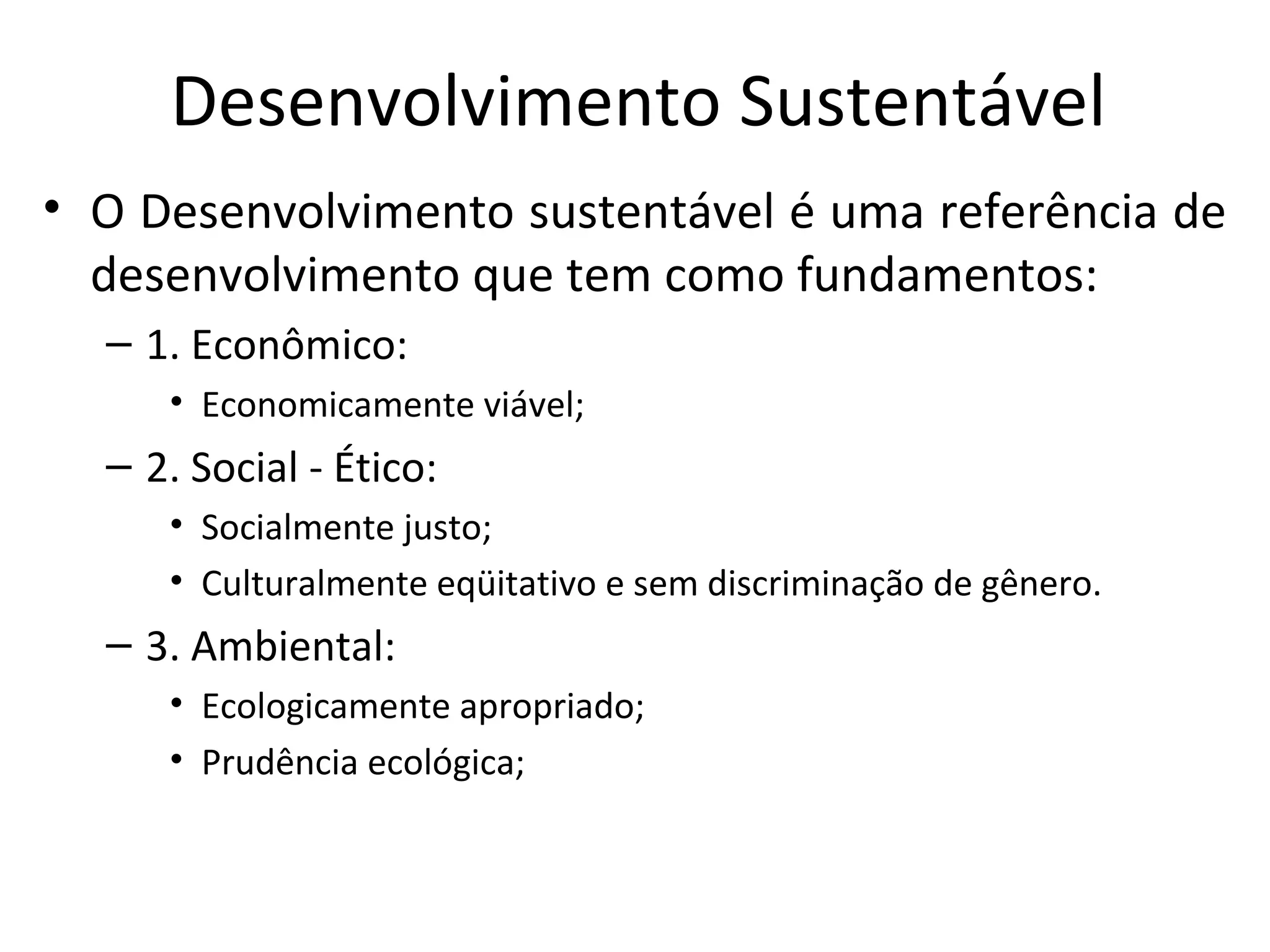 Desenvolvimento Sustentável
• O Desenvolvimento sustentável é uma referência de
desenvolvimento que tem como fundamentos:
– 1. Econômico:
• Economicamente viável;
– 2. Social - Ético:
• Socialmente justo;
• Culturalmente eqüitativo e sem discriminação de gênero.
– 3. Ambiental:
• Ecologicamente apropriado;
• Prudência ecológica;
 
