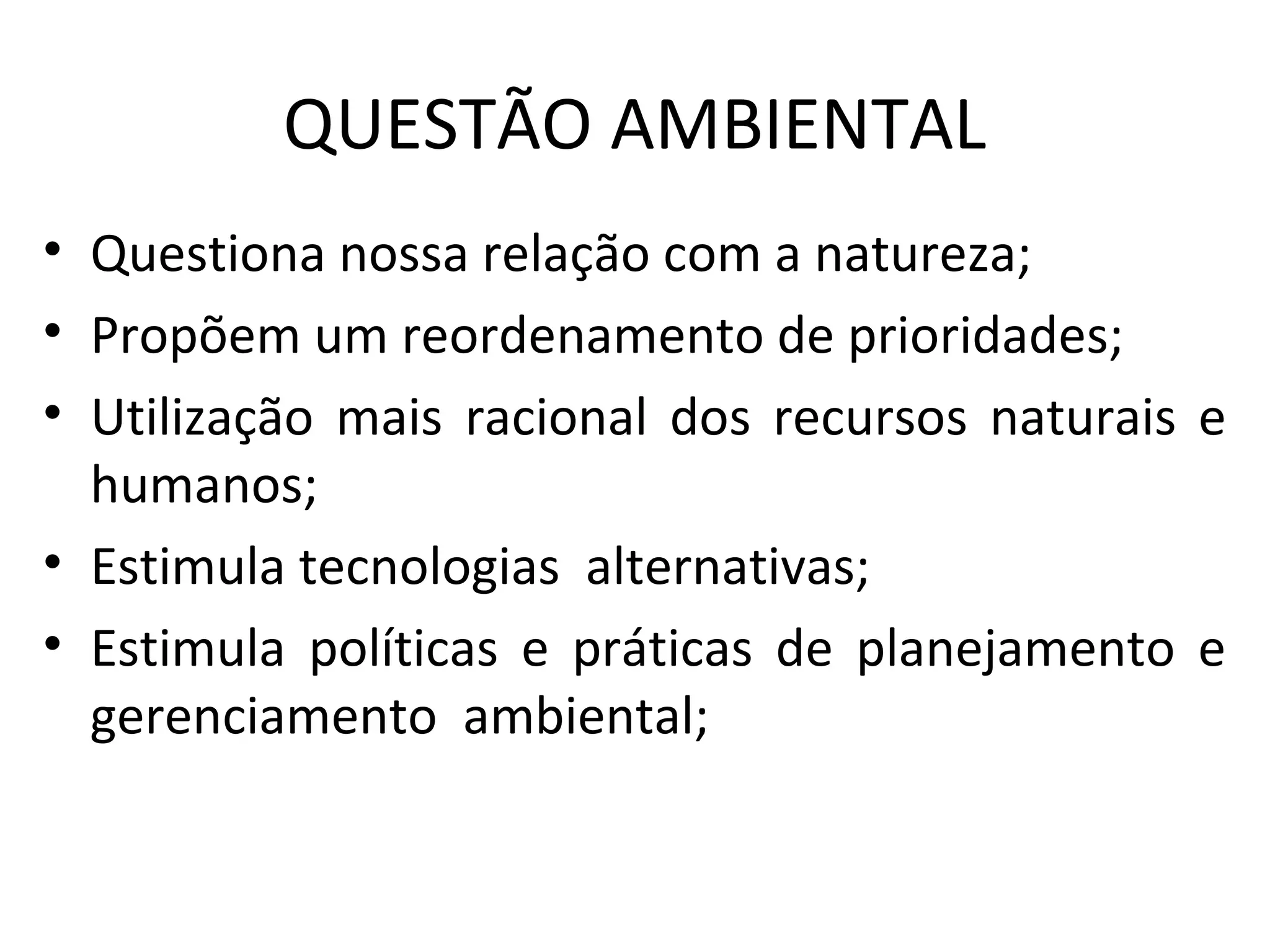 QUESTÃO AMBIENTAL
• Questiona nossa relação com a natureza;
• Propõem um reordenamento de prioridades;
• Utilização mais racional dos recursos naturais e
humanos;
• Estimula tecnologias alternativas;
• Estimula políticas e práticas de planejamento e
gerenciamento ambiental;
 