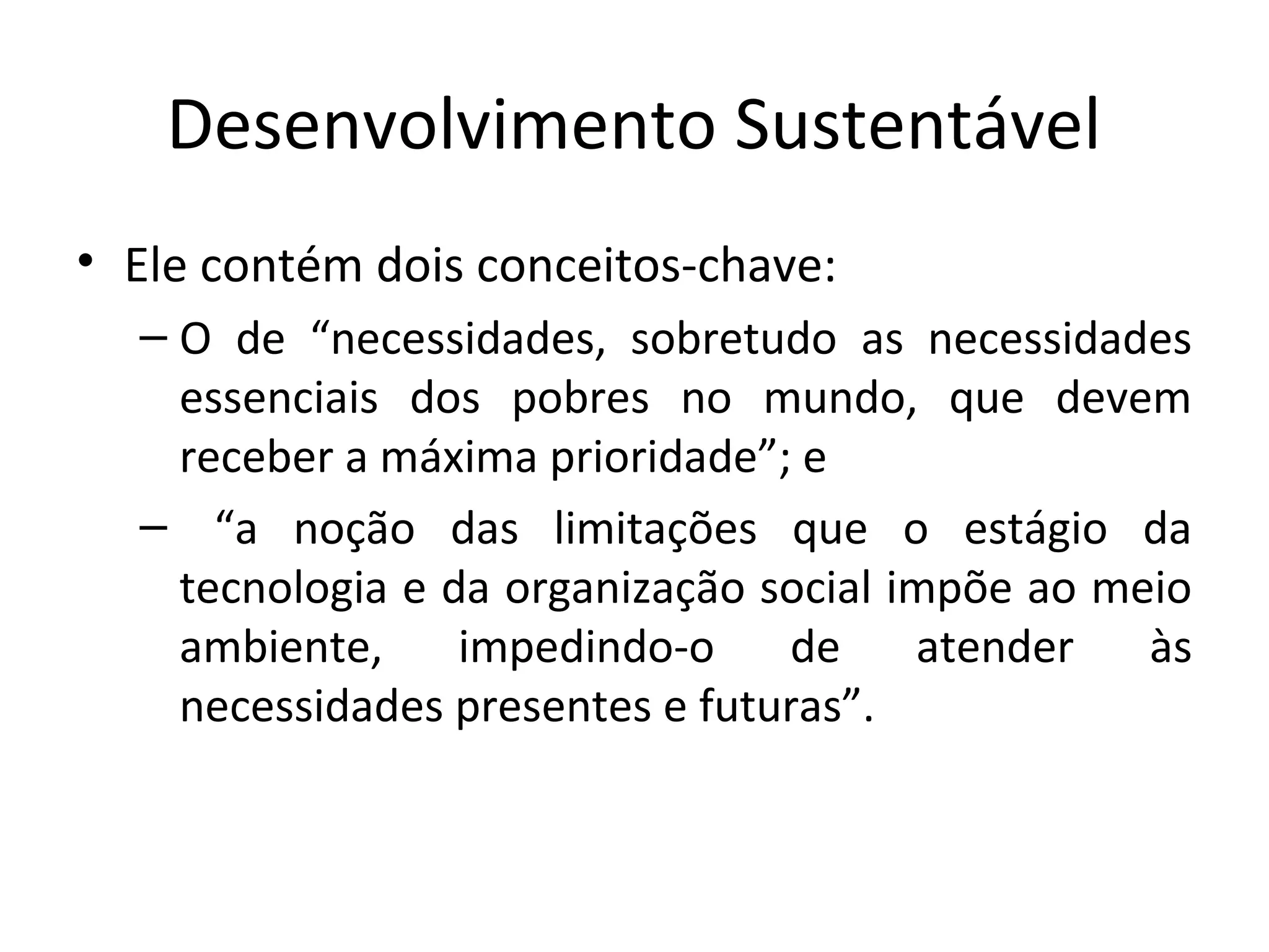 Desenvolvimento Sustentável
• Ele contém dois conceitos-chave:
– O de “necessidades, sobretudo as necessidades
essenciais dos pobres no mundo, que devem
receber a máxima prioridade”; e
– “a noção das limitações que o estágio da
tecnologia e da organização social impõe ao meio
ambiente, impedindo-o de atender às
necessidades presentes e futuras”.
 