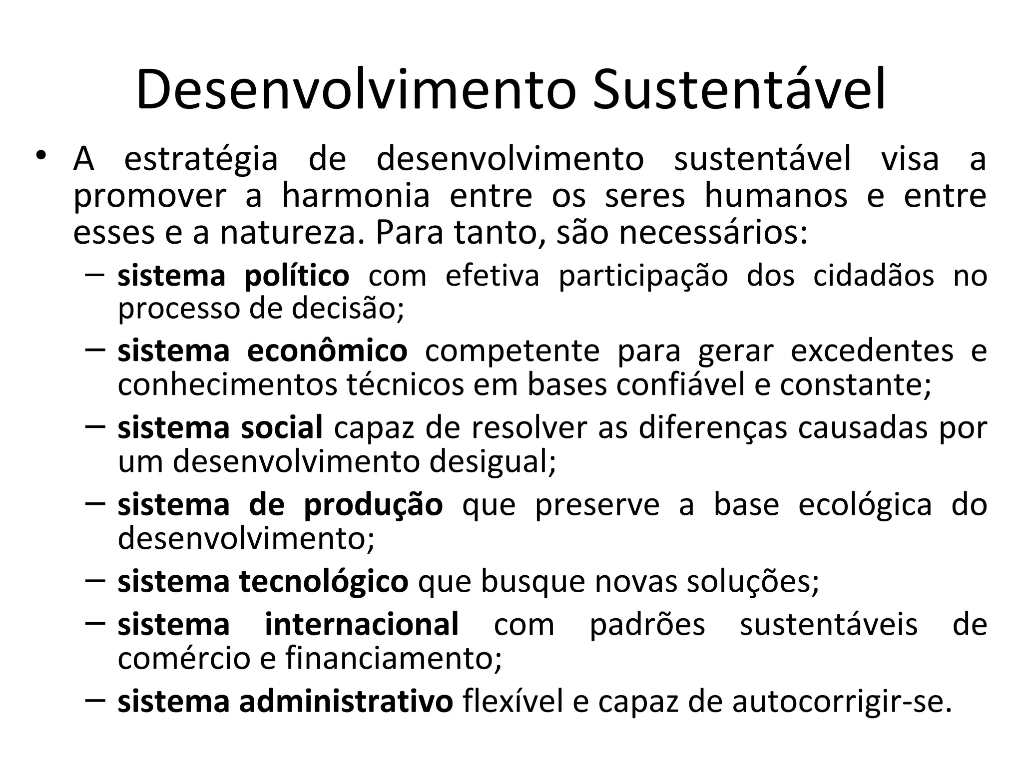 Desenvolvimento Sustentável
• A estratégia de desenvolvimento sustentável visa a
promover a harmonia entre os seres humanos e entre
esses e a natureza. Para tanto, são necessários:
– sistema político com efetiva participação dos cidadãos no
processo de decisão;
– sistema econômico competente para gerar excedentes e
conhecimentos técnicos em bases confiável e constante;
– sistema social capaz de resolver as diferenças causadas por
um desenvolvimento desigual;
– sistema de produção que preserve a base ecológica do
desenvolvimento;
– sistema tecnológico que busque novas soluções;
– sistema internacional com padrões sustentáveis de
comércio e financiamento;
– sistema administrativo flexível e capaz de autocorrigir-se.
 