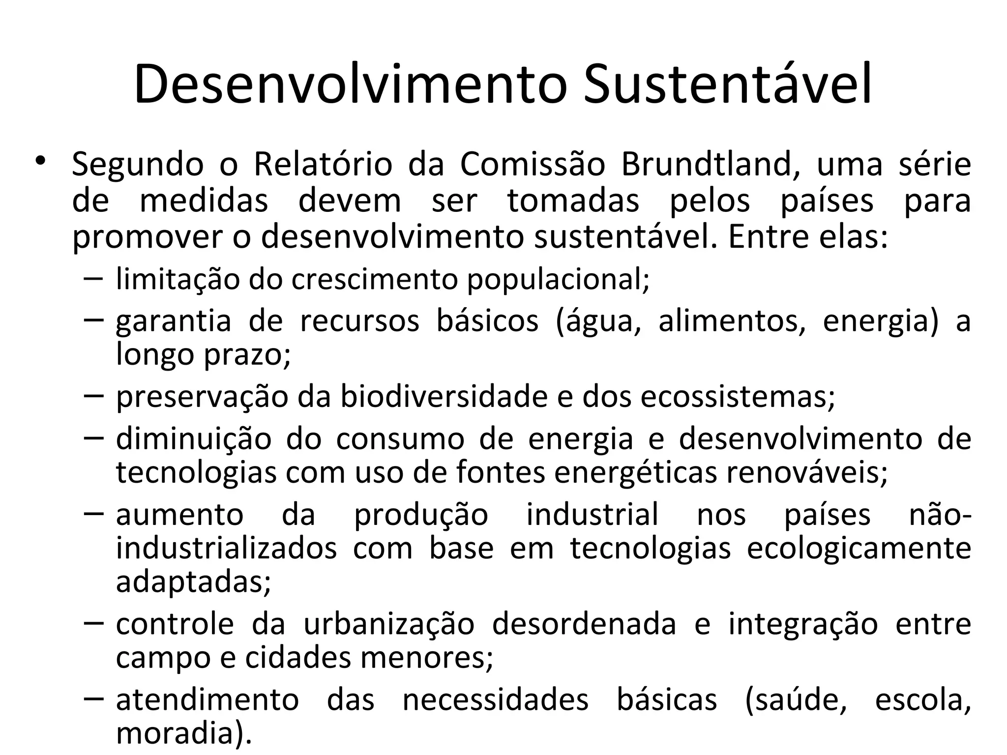 Desenvolvimento Sustentável
• Segundo o Relatório da Comissão Brundtland, uma série
de medidas devem ser tomadas pelos países para
promover o desenvolvimento sustentável. Entre elas:
– limitação do crescimento populacional;
– garantia de recursos básicos (água, alimentos, energia) a
longo prazo;
– preservação da biodiversidade e dos ecossistemas;
– diminuição do consumo de energia e desenvolvimento de
tecnologias com uso de fontes energéticas renováveis;
– aumento da produção industrial nos países não-
industrializados com base em tecnologias ecologicamente
adaptadas;
– controle da urbanização desordenada e integração entre
campo e cidades menores;
– atendimento das necessidades básicas (saúde, escola,
moradia).
 