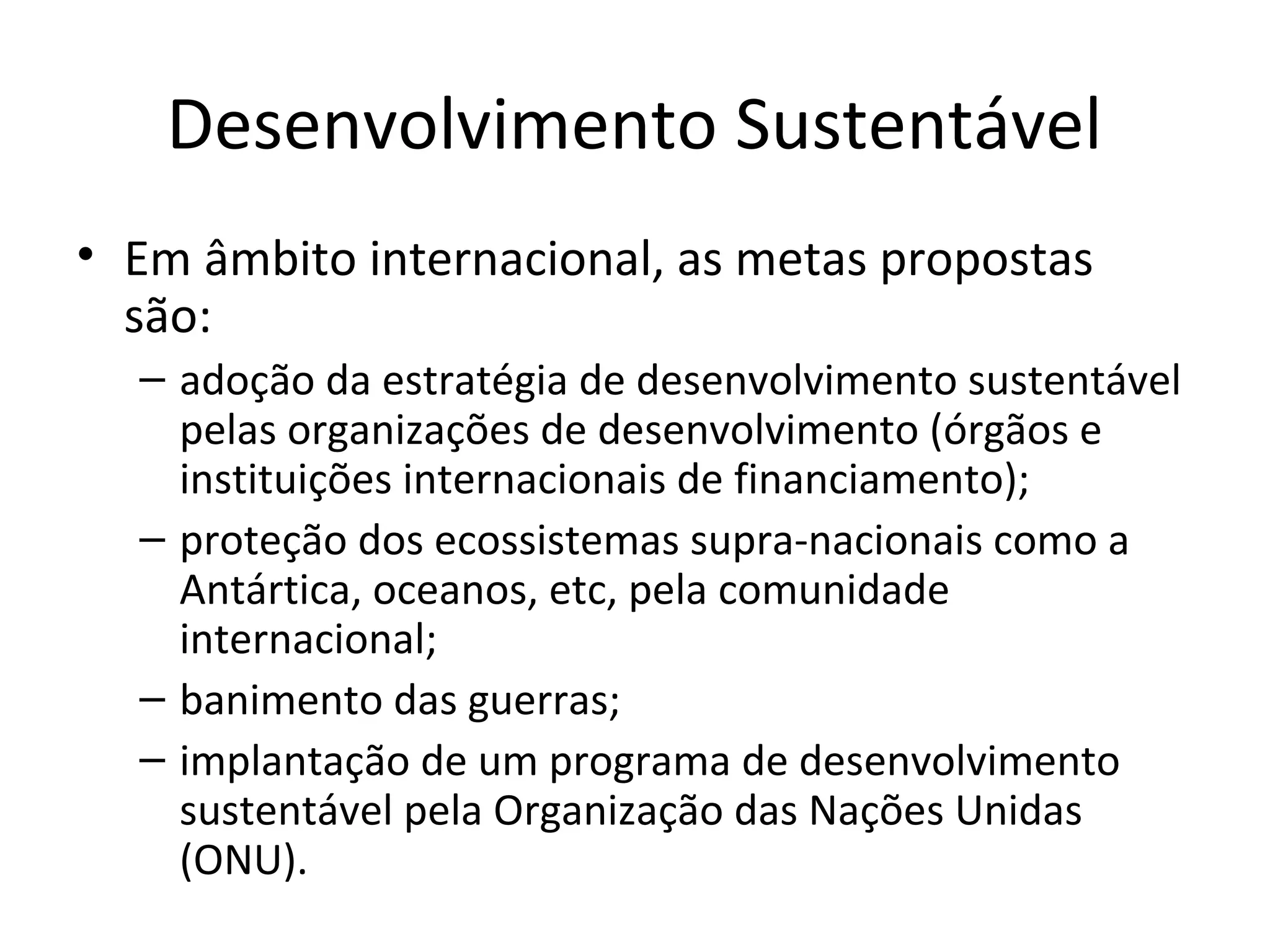 Desenvolvimento Sustentável
• Em âmbito internacional, as metas propostas
são:
– adoção da estratégia de desenvolvimento sustentável
pelas organizações de desenvolvimento (órgãos e
instituições internacionais de financiamento);
– proteção dos ecossistemas supra-nacionais como a
Antártica, oceanos, etc, pela comunidade
internacional;
– banimento das guerras;
– implantação de um programa de desenvolvimento
sustentável pela Organização das Nações Unidas
(ONU).
 