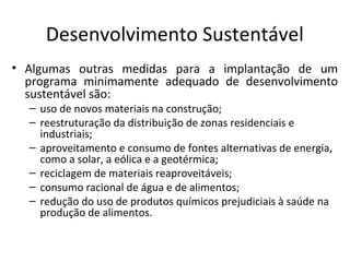 Desenvolvimento Sustentável
• Algumas outras medidas para a implantação de um
programa minimamente adequado de desenvolvimento
sustentável são:
– uso de novos materiais na construção;
– reestruturação da distribuição de zonas residenciais e
industriais;
– aproveitamento e consumo de fontes alternativas de energia,
como a solar, a eólica e a geotérmica;
– reciclagem de materiais reaproveitáveis;
– consumo racional de água e de alimentos;
– redução do uso de produtos químicos prejudiciais à saúde na
produção de alimentos.
 