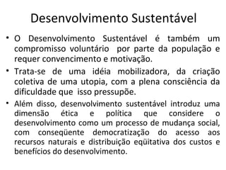Desenvolvimento Sustentável
• O Desenvolvimento Sustentável é também um
compromisso voluntário por parte da população e
requer convencimento e motivação.
• Trata-se de uma idéia mobilizadora, da criação
coletiva de uma utopia, com a plena consciência da
dificuldade que isso pressupõe.
• Além disso, desenvolvimento sustentável introduz uma
dimensão ética e política que considere o
desenvolvimento como um processo de mudança social,
com conseqüente democratização do acesso aos
recursos naturais e distribuição eqüitativa dos custos e
benefícios do desenvolvimento.
 