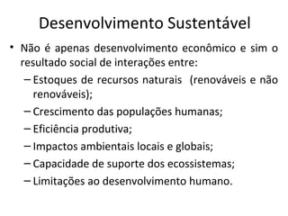 Desenvolvimento Sustentável
• Não é apenas desenvolvimento econômico e sim o
resultado social de interações entre:
– Estoques de recursos naturais (renováveis e não
renováveis);
– Crescimento das populações humanas;
– Eficiência produtiva;
– Impactos ambientais locais e globais;
– Capacidade de suporte dos ecossistemas;
– Limitações ao desenvolvimento humano.
 