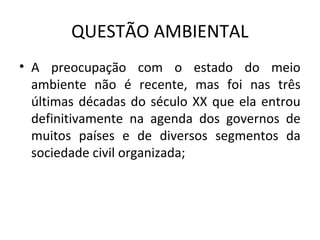 QUESTÃO AMBIENTAL
• A preocupação com o estado do meio
ambiente não é recente, mas foi nas três
últimas décadas do século XX que ela entrou
definitivamente na agenda dos governos de
muitos países e de diversos segmentos da
sociedade civil organizada;
 