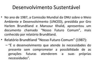 Desenvolvimento Sustentável
• No ano de 1987, a Comissão Mundial da ONU sobre o Meio
Ambiente e Desenvolvimento (UNCED), presidida por Gro
Harlem Brundtland e Mansour Khalid, apresentou um
documento chamado “Nosso Futuro Comum”, mais
conhecido por relatório Brundtland.
• Relatório Brundtland “Nosso Futuro Comum” (1987):
– “É o desenvolvimento que atende às necessidades do
presente sem comprometer a possibilidade de as
gerações futuras atenderem a suas próprias
necessidades”.
 