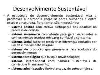Desenvolvimento Sustentável
• A estratégia de desenvolvimento sustentável visa a
promover a harmonia entre os seres humanos e entre
esses e a natureza. Para tanto, são necessários:
– sistema político com efetiva participação dos cidadãos no
processo de decisão;
– sistema econômico competente para gerar excedentes e
conhecimentos técnicos em bases confiável e constante;
– sistema social capaz de resolver as diferenças causadas por
um desenvolvimento desigual;
– sistema de produção que preserve a base ecológica do
desenvolvimento;
– sistema tecnológico que busque novas soluções;
– sistema internacional com padrões sustentáveis de
comércio e financiamento;
– sistema administrativo flexível e capaz de autocorrigir-se.
 