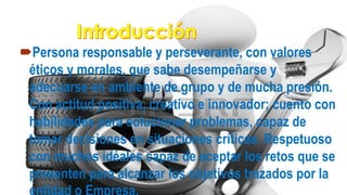 Persona responsable y perseverante, con valores
éticos y morales, que sabe desempeñarse y
adecuarse en ambiente de grupo y de mucha presión.
Con actitud positiva, creativo e innovador; cuento con
habilidades para solucionar problemas, capaz de
tomar decisiones en situaciones críticas. Respetuoso
con muchos idéales capaz de aceptar los retos que se
presenten para alcanzar los objetivos trazados por la
 