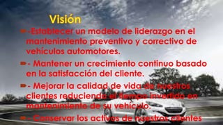 -Establecer un modelo de liderazgo en el
mantenimiento preventivo y correctivo de
vehículos automotores.
- Mantener un crecimiento continuo basado
en la satisfacción del cliente.
- Mejorar la calidad de vida de nuestros
clientes reduciendo el tiempo invertido en
mantenimiento de su vehículo.
- Conservar los activos de nuestros clientes
 