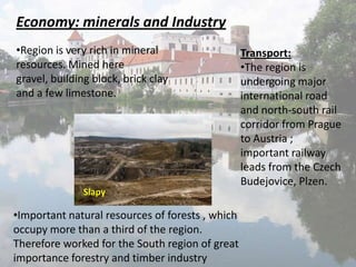 Economy: minerals and Industry
•Region is very rich in mineral
resources. Mined here
gravel, building block, brick clay
and a few limestone.

Slapy

•Important natural resources of forests , which
occupy more than a third of the region.
Therefore worked for the South region of great
importance forestry and timber industry

Transport:
•The region is
undergoing major
international road
and north-south rail
corridor from Prague
to Austria ;
important railway
leads from the Czech
Budejovice, Plzen.

 