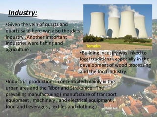 Industry:
•Given the vein of quartz and
quartz sand here was also the glass
industry . Another important
industries were fishing and
Temelín
agriculture .
•Building industry was linked to
local traditions , especially in the
development of wood processing
and the food industry.
•Industrial production is concentrated mainly in the
urban area and the Tábor and Strakonice . The
prevailing manufacturing ( manufacture of transport
equipment , machinery , and electrical equipment ,
food and beverages , textiles and clothing ) .

 