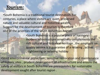 Tourism:
•South Bohemia is a traditional tourist destination. For
centuries, a place where visitors are quiet, preserved
nature and valuable cultural and historical wealth.
Support for the development of tourism is therefore
one of the priorities of the South Bohemian Region.
•South Bohemia is a popular place of harmony :
modern infrastructure sensitively complements the
rich cultural and historical heritage , the emphasis on
quality service is a guarantee of a relaxing , active
, sightseeing or relaxing holiday
•Strict environmental protection , sensitive restoration and maintenance
of historic sites , prudent development of infrastructure and ensure the
safety of visitors in South Bohemia are prerequisites for sustainable
development sought after tourist region .

 