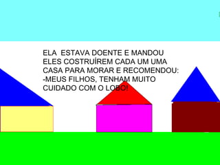 ELA ESTAVA DOENTE E MANDOU
ELES COSTRUÍREM CADA UM UMA
CASA PARA MORAR E RECOMENDOU:
-MEUS FILHOS, TENHAM MUITO
CUIDADO COM O LOBO!