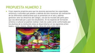 PROPUESTA NUMERO 2
 Crear espacios propicios para que los alumnos aprovechen las capacidades
artísticas y culturales que poseen y además de esto incentivar ala realización
de las diferentes celebraciones que se presenten en el año y además
gestionar ante los directivos del colegio, uno de los murales del patio para
que sea decorada por y para los estudiantes. En los espacios de formación
artística o cultural se podrían realizar clubs los cuales serán conformados por
los alumnos de la institución estos se desarrollarían en las siguientes artes:
teatro, canto, música, dibujo, danza, obras de artes entre otros.
 