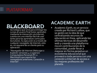 PLATAFORMAS
BLACKBOARD
ACADEMIC EARTH
 Blackboard es una herramienta
tecnológica que sirve para entregar los
cursos al usuario final (tutor-aprendiz)
mediante la interacción vía Internet,
cuenta con una interfaz fácil de usar
tanto para los aprendices como para
los tutores. Su ejecución es a través de
cualquier navegador de Internet, esto
es, no requiere de un cliente para su
operación.
 "Navegador de Internet (Netscape o
Explorer versiones 4 o superior)
Computadora Personal (PC o
Macintosh) que soporte los
navegadores anteriores. Conexión a
Internet".
 Academic Earth, es un servicio
creado por Richard Ludlow, que
se gestó con la idea de que
centralizando recursos de
educación en línea, aplicando las
últimas técnicas de desarrollo
web y creando una plataforma
rica en contribuciones de la
comunidad, puede llevar a
mejorar en forma perpetua un
ecosistema educacional que
proveerá a toda persona con una
conexión a Internet de acceso a
los mejores profesores del
planeta.
 