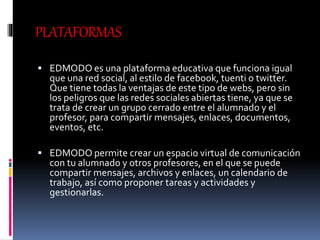 PLATAFORMAS
 EDMODO es una plataforma educativa que funciona igual
que una red social, al estilo de facebook, tuenti o twitter.
Que tiene todas la ventajas de este tipo de webs, pero sin
los peligros que las redes sociales abiertas tiene, ya que se
trata de crear un grupo cerrado entre el alumnado y el
profesor, para compartir mensajes, enlaces, documentos,
eventos, etc.
 EDMODO permite crear un espacio virtual de comunicación
con tu alumnado y otros profesores, en el que se puede
compartir mensajes, archivos y enlaces, un calendario de
trabajo, así como proponer tareas y actividades y
gestionarlas.
 