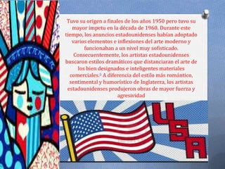 Tuvo su origen a finales de los años 1950 pero tuvo su
   mayor ímpetu en la década de 1960. Durante este
tiempo, los anuncios estadounidenses habían adoptado
   varios elementos e inflexiones del arte moderno y
        funcionaban a un nivel muy sofisticado.
    Consecuentemente, los artistas estadounidenses
buscaron estilos dramáticos que distanciaran el arte de
     los bien designados e inteligentes materiales
  comerciales.6 A diferencia del estilo más romántico,
  sentimental y humorístico de Inglaterra, los artistas
 estadounidenses produjeron obras de mayor fuerza y
                       agresividad
 
