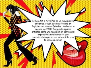 El Pop Art o Arte Pop es un movimiento
    artístico visual, que nació tanto en
Inglaterra como en Estados Unidos en la
    década de 1950. Surgió de algunos
artistas como una reacción en contra del
      expresionismo abstracto, que
consideraban que no era entendible para
             la persona común
 